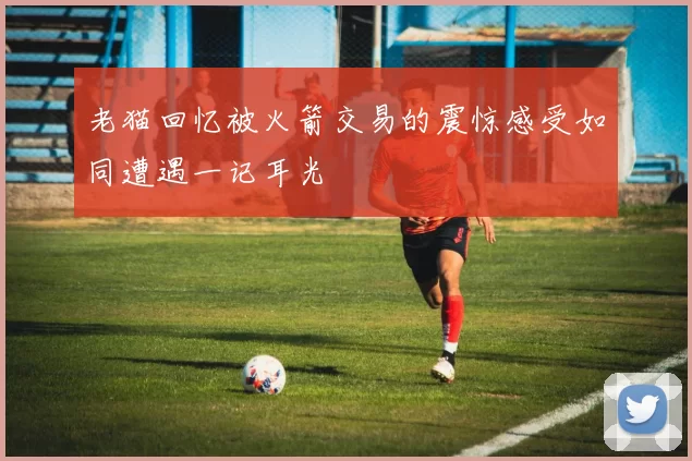 老猫回忆被火箭交易的震惊感受如同遭遇一记耳光