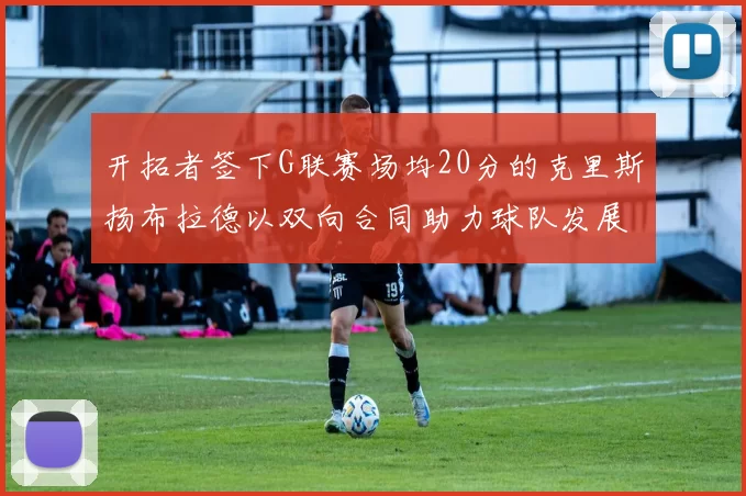 开拓者签下G联赛场均20分的克里斯扬布拉德以双向合同助力球队发展