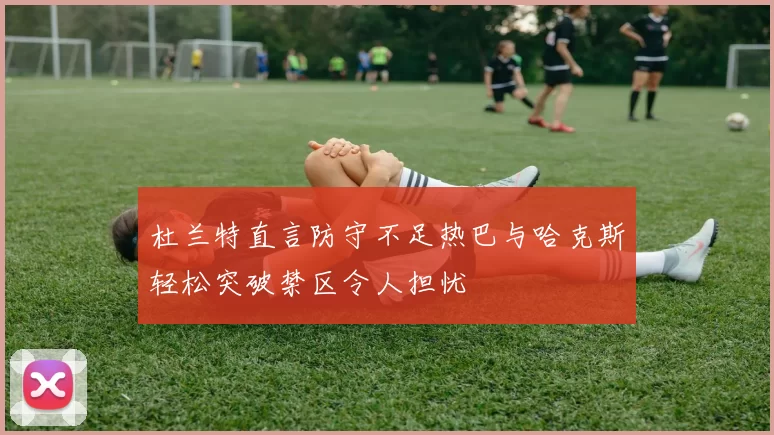 杜兰特直言防守不足热巴与哈克斯轻松突破禁区令人担忧