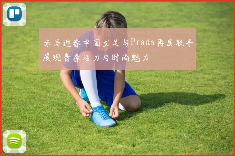 赤马迎春中国女足与Prada再度联手展现青春活力与时尚魅力