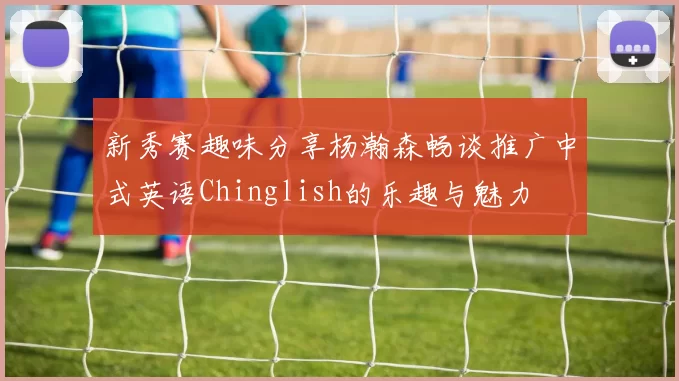 新秀赛趣味分享杨瀚森畅谈推广中式英语Chinglish的乐趣与魅力